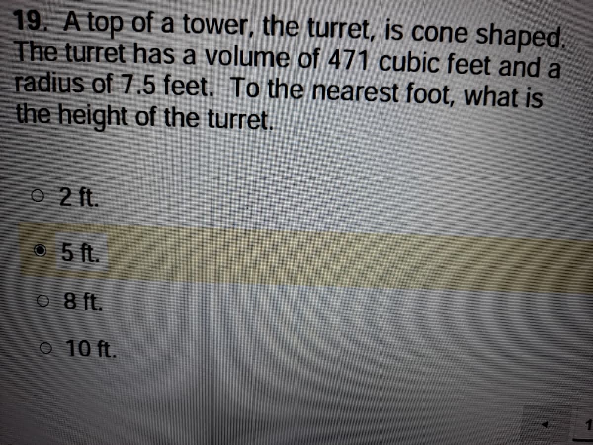 19. A top of a tower, the turret, is cone shaped.
The turret has a volume of 471 cubic feet and a
radius of 7.5 feet. To the nearest foot, what is
the height of the turret.
O 2 ft.
O 5 ft.
O 8 ft.
O 10 ft.
