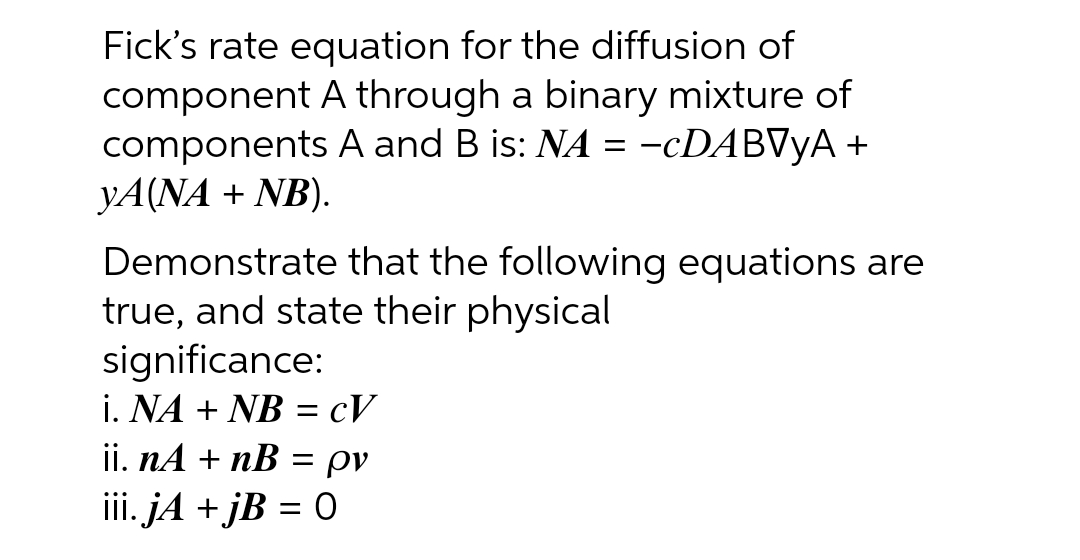 Fick's rate equation for the diffusion of
component A through a binary mixture of
components A and B is: NA = −cDABVYA +
YA(NA + NB).
Demonstrate that the following equations are
true, and state their physical
significance:
i. NA + NB = CV
ii. nA + nB = pv
iii. jA +jB = 0