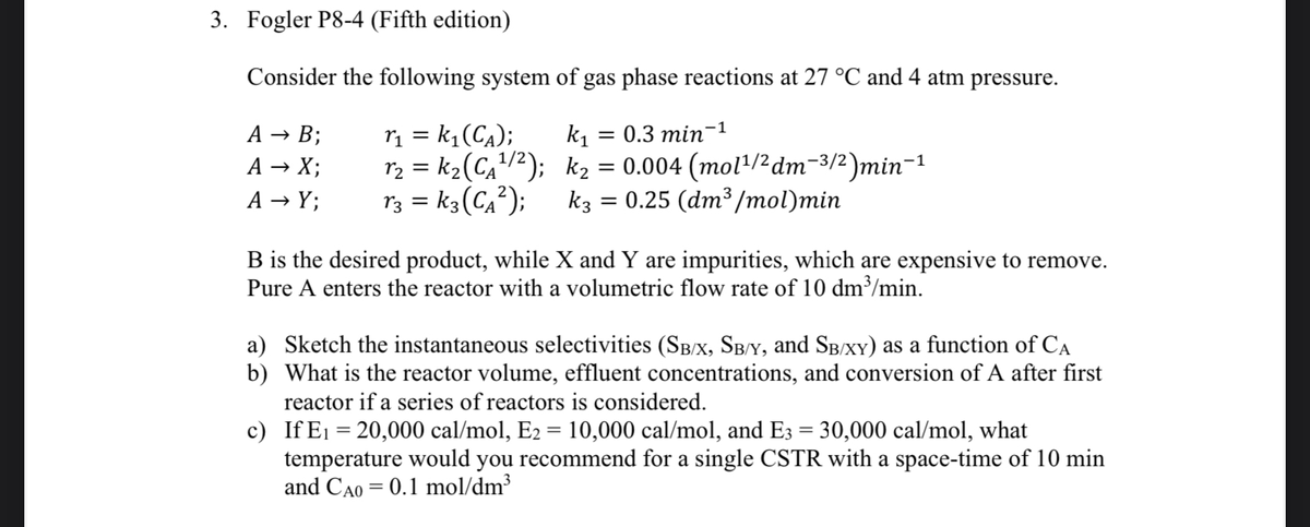 3. Fogler P8-4 (Fifth edition)
Consider the following system of gas phase reactions at 27 °C and 4 atm pressure.
r₁ = k₁(C₁);
k₁ = 0.3 min-1
r₂ = k₂ (C₁²¹/²);
k₂ = 0.004 (mol¹/² dm¯³/²)min¯¹
0.25 (dm3³ /mol)min
13 = K3 (C₁²);
k3
A → B;
A → X;
A → Y;
=
B is the desired product, while X and Y are impurities, which are expensive to remove.
Pure A enters the reactor with a volumetric flow rate of 10 dm³/min.
a) Sketch the instantaneous selectivities (SB/X, SB/Y, and SB/XY) as a function of CA
b) What is the reactor volume, effluent concentrations, and conversion of A after first
reactor if a series of reactors is considered.
c)
If E₁ =20,000 cal/mol, E2 = 10,000 cal/mol, and E3 = 30,000 cal/mol, what
temperature would you recommend for a single CSTR with a space-time of 10 min
and CAO = 0.1 mol/dm³