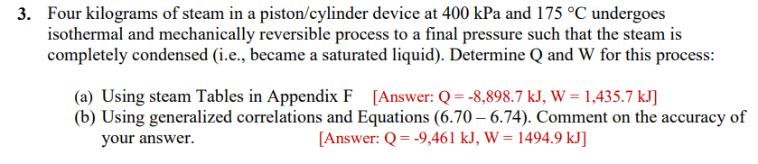 3. Four kilograms of steam in a piston/cylinder device at 400 kPa and 175 °C undergoes
isothermal and mechanically reversible process to a final pressure such that the steam is
completely condensed (i.e., became a saturated liquid). Determine Q and W for this process:
(a) Using steam Tables in Appendix F [Answer: Q = -8,898.7 kJ, W = 1,435.7 kJ]
(b) Using generalized correlations and Equations (6.70 6.74). Comment on the accuracy of
your answer.
[Answer: Q = -9,461 kJ, W = 1494.9 kJ]