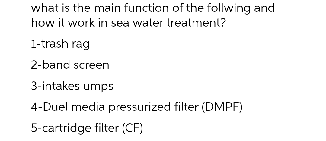 what is the main function of the follwing and
how it work in sea water treatment?
1-trash rag
2-band screen
3-intakes umps
4-Duel media pressurized filter (DMPF)
5-cartridge filter (CF)