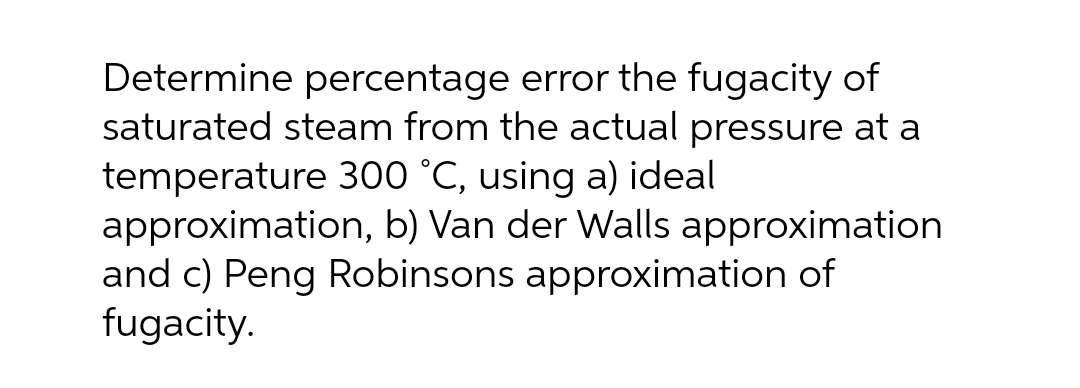Determine percentage error the fugacity of
saturated steam from the actual pressure at a
temperature 300 °C, using a) ideal
approximation, b) Van der Walls approximation
and c) Peng Robinsons approximation of
fugacity.