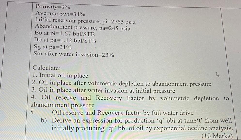 Porosity-6%
Average Swi=34%
Initial reservoir pressure, pi-2765 psia
Abandonment pressure, pa=245 psia
Bo at pi=1.67 bbl/STB
Bo at pa=1.12 bbl/STB
Sg at pa=31%
Sor after water invasion=23%
Calculate:
1. Initial oil in place
2. Oil in place after volumetric depletion to abandonment pressure
3. Oil in place after water invasion at initial pressure
4. Oil reserve and Recovery Factor by volumetric depletion to
abandonment pressure
5.
W
Oil reserve and Recovery factor by full water drive
b) Derive an expression for production 'q' bbl at time't' from well
initially producing 'qi' bbl of oil by exponential decline analysis.
(10 Marks)