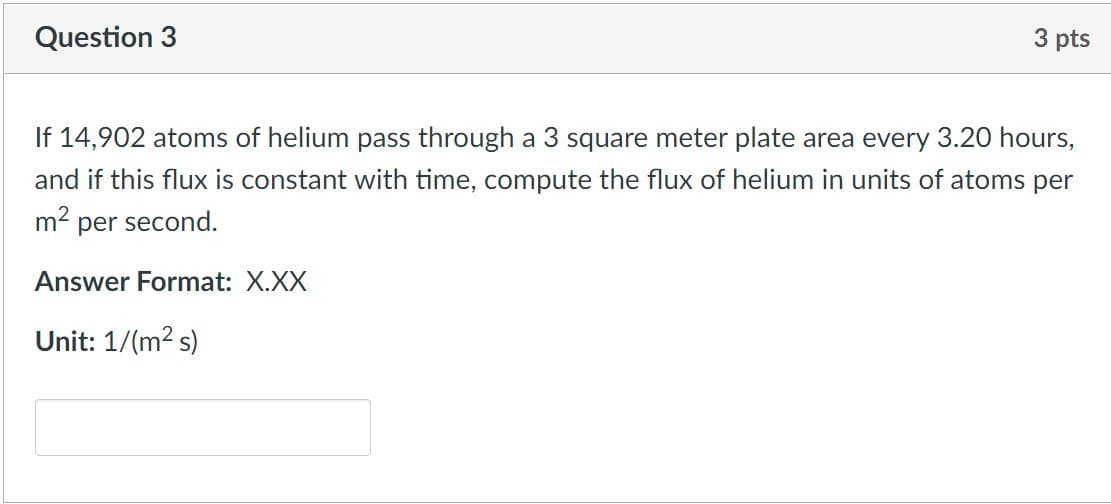 Question 3
3 pts
If 14,902 atoms of helium pass through a 3 square meter plate area every 3.20 hours,
and if this flux is constant with time, compute the flux of helium in units of atoms per
m² per second.
Answer Format: X.XX
Unit: 1/(m² s)