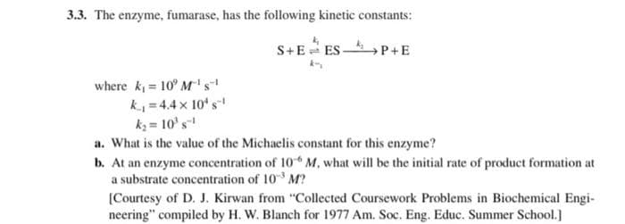 3.3. The enzyme, fumarase, has the following kinetic constants:
S+EES P+E
where k₁= 10 M¹ s
k₁=4.4 x 10¹ s¹
k₂= 10¹ s¹
a. What is the value of the Michaelis constant for this enzyme?
b. At an enzyme concentration of 10 M. what will be the initial rate of product formation at
a substrate concentration of 103 M?
[Courtesy of D. J. Kirwan from "Collected Coursework Problems in Biochemical Engi-
neering" compiled by H. W. Blanch for 1977 Am. Soc. Eng. Educ. Summer School.]