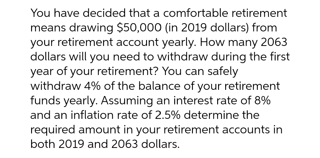 You have decided that a comfortable retirement
means drawing $50,000 (in 2019 dollars) from
your retirement account yearly. How many 2063
dollars will you need to withdraw during the first
year of your retirement? You can safely
withdraw 4% of the balance of your retirement
funds yearly. Assuming an interest rate of 8%
and an inflation rate of 2.5% determine the
required amount in your retirement accounts in
both 2019 and 2063 dollars.
