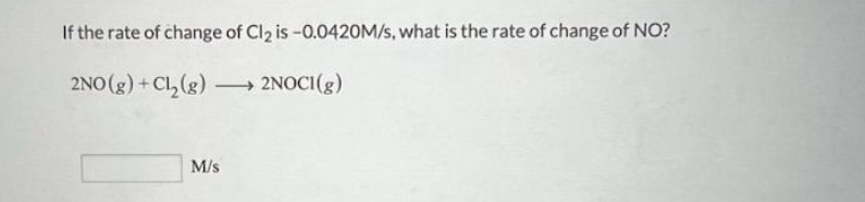 If the rate of change of Cl₂ is -0.0420M/s, what is the rate of change of NO?
2NO(g) + Cl₂(g) →→→ 2NOCI(g)
M/s