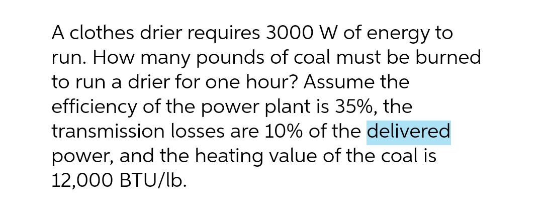 A clothes drier requires 3000 W of energy to
run. How many pounds of coal must be burned
to run a drier for one hour? Assume the
efficiency of the power plant is 35%, the
transmission losses are 10% of the delivered
power, and the heating value of the coal is
12,000 BTU/lb.