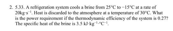 2. 5.33. A refrigeration system cools a brine from 25°C to -15°C at a rate of
20kg-s¹. Heat is discarded to the atmosphere at a temperature of 30°C. What
is the power requirement if the thermodynamic efficiency of the system is 0.27?
The specific heat of the brine is 3.5 kJ kg ¹.C.
