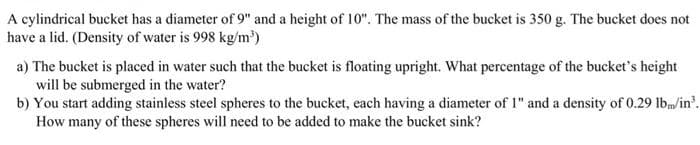 A cylindrical bucket has a diameter of 9" and a height of 10". The mass of the bucket is 350 g. The bucket does not
have a lid. (Density of water is 998 kg/m³)
a) The bucket is placed in water such that the bucket is floating upright. What percentage of the bucket's height
will be submerged in the water?
b) You start adding stainless steel spheres to the bucket, each having a diameter of 1" and a density of 0.29 lbm/in³.
How many of these spheres will need to be added to make the bucket sink?