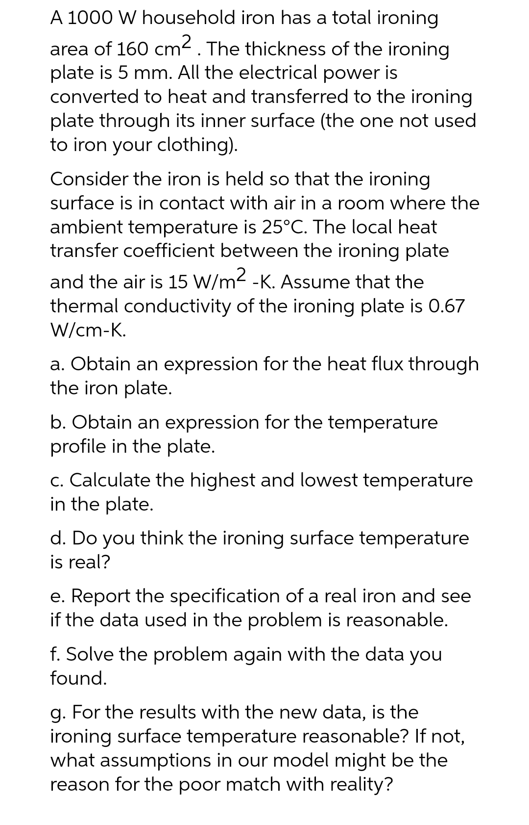 A 1000 W household iron has a total ironing
area of 160 cm². The thickness of the ironing
plate is 5 mm. All the electrical power is
converted to heat and transferred to the ironing
plate through its inner surface (the one not used
to iron your clothing).
Consider the iron is held so that the ironing
surface is in contact with air in a room where the
ambient temperature is 25°C. The local heat
transfer coefficient between the ironing plate
and the air is 15 W/m2 -K. Assume that the
thermal conductivity of the ironing plate is 0.67
W/cm-K.
a. Obtain an expression for the heat flux through
the iron plate.
b. Obtain an expression for the temperature
profile in the plate.
c. Calculate the highest and lowest temperature
in the plate.
d. Do you think the ironing surface temperature
is real?
e. Report the specification of a real iron and see
if the data used in the problem is reasonable.
f. Solve the problem again with the data you
found.
g. For the results with the new data, is the
ironing surface temperature reasonable? If not,
what assumptions in our model might be the
reason for the poor match with reality?