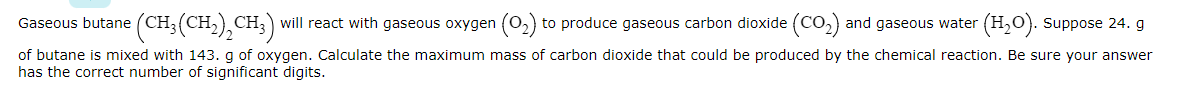 Gaseous butane (CH;(CH2),CH;) will react with gaseous oxygen (02) to produce gaseous carbon dioxide (CO2) and gaseous water (H,0). Suppose 24. g
of butane is mixed with 143. g of oxygen. Calculate the maximum mass of carbon dioxide that could be produced by the chemical reaction. Be sure your answer
has the correct number of significant digits.
