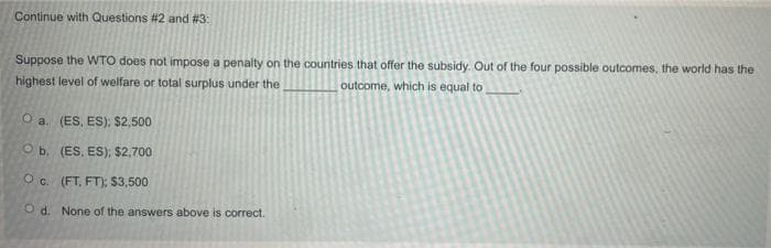Continue with Questions #2 and #3:
Suppose the WTO does not impose a penalty on the countries that offer the subsidy. Out of the four possible outcomes, the world has the
highest level of welfare or total surplus under the
outcome, which is equal to
O a. (ES, ES): $2,500
O b. (ES, ES); $2,700
O c. (FT, FT): $3,500
O d. None of the answers above is correct.
