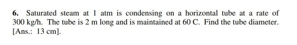 6. Saturated steam at 1 atm is condensing on a horizontal tube at a rate of
300 kg/h. The tube is 2 m long and is maintained at 60 C. Find the tube diameter.
[Ans.: 13 cm].
