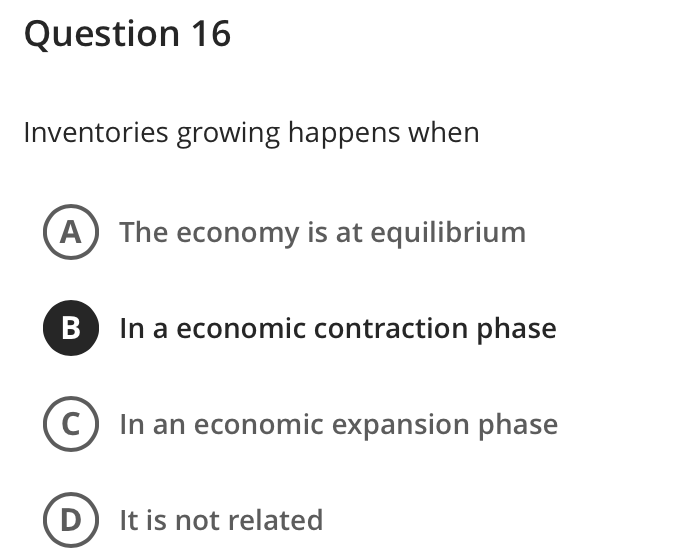 Question 16
Inventories growing happens when
А
The economy is at equilibrium
In a economic contraction phase
In an economic expansion phase
D
It is not related
