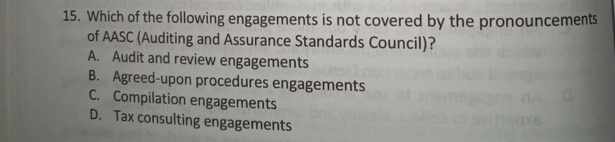 15. Which of the following engagements is not covered by the pronouncements
of AASC (Auditing and Assurance Standards Council)?
A. Audit and review engagements
B. Agreed-upon procedures engagements
C. Compilation engagements
D. Tax consulting engagements
