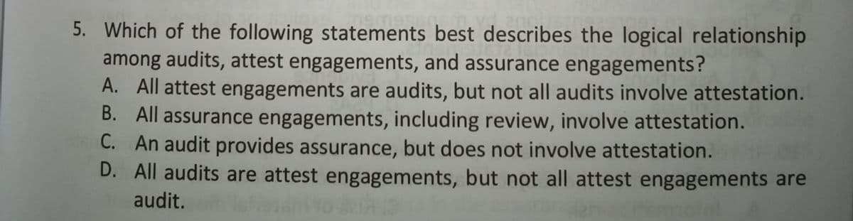 5. Which of the following statements best describes the logical relationship
among audits, attest engagements, and assurance engagements?
A. All attest engagements are audits, but not all audits involve attestation.
B. All assurance engagements, including review, involve attestation.
C. An audit provides assurance, but does not involve attestation.
D. All audits are attest engagements, but not all attest engagements are
audit.
molet
