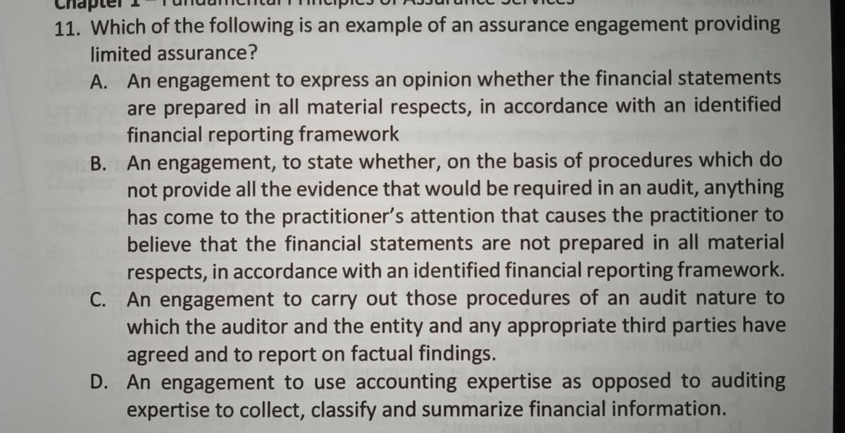 11. Which of the following is an example of an assurance engagement providing
limited assurance?
A. An engagement to express an opinion whether the financial statements
are prepared in all material respects, in accordance with an identified
financial reporting framework
В.
B. An engagement, to state whether, on the basis of procedures which do
not provide all the evidence that would be required in an audit, anything
has come to the practitioner's attention that causes the practitioner to
believe that the financial statements are not prepared in all material
respects, in accordance with an identified financial reporting framework.
C. An engagement to carry out those procedures of an audit nature to
which the auditor and the entity and any appropriate third parties have
agreed and to report on factual findings.
D. An engagement to use accounting expertise as opposed to auditing
expertise to collect, classify and summarize financial information.
С.
