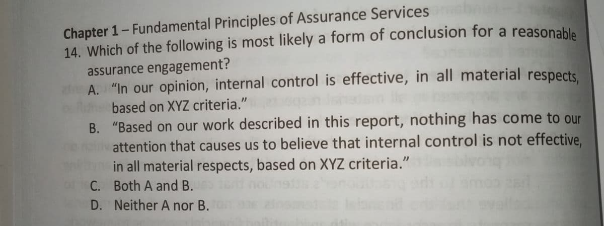 Chapter 1- Fundamental Principles of Assurance Services
14. Which of the following is most likely a form of conclusion for a reasonahle
assurance engagement?
af A. "In our opinion, internal control is effective, in all material respects.
based on XYZ criteria."
B. "Based on our work described in this report, nothing has come to our
attention that causes us to believe that internal control is not effective,
in all material respects, based on XYZ criteria."
C. Both A and B.
D. Neither A nor B.
