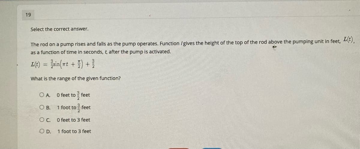 19
Select the correct answer.
The rod on a pump rises and falls as the pump operates. Function /gives the height of the top of the rod above the pumping unit in feet, E),
as a function of time in seconds, t, after the pump is activated.
L(t)
sin(rt +) +
What is the range of the given function?
O A.
O feet to feet
O B. 1 foot to feet
Oc O feet to 3 feet
O D.
1 foot to 3 feet
