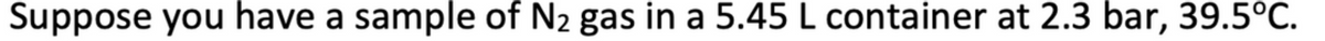 Suppose you have a sample of N2 gas in a 5.45 L container at 2.3 bar, 39.5°C.
