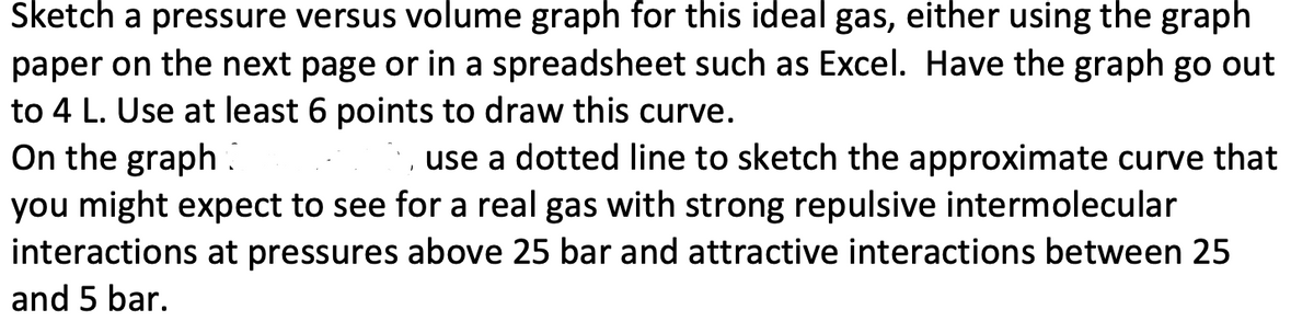 Sketch a pressure versus volume graph for this ideal gas, either using the graph
paper on the next page or in a spreadsheet such as Excel. Have the graph go out
to 4 L. Use at least 6 points to draw this curve.
On the graph.
use a dotted line to sketch the approximate curve that
you might expect to see for a real gas with strong repulsive intermolecular
interactions at pressures above 25 bar and attractive interactions between 25
and 5 bar.
