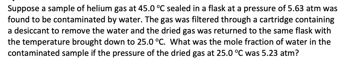 Suppose a sample of helium gas at 45.0 °C sealed in a flask at a pressure of 5.63 atm was
found to be contaminated by water. The gas was filtered through a cartridge containing
a desiccant to remove the water and the dried gas was returned to the same flask with
the temperature brought down to 25.0 °C. What was the mole fraction of water in the
contaminated sample if the pressure of the dried gas at 25.0 °C was 5.23 atm?
