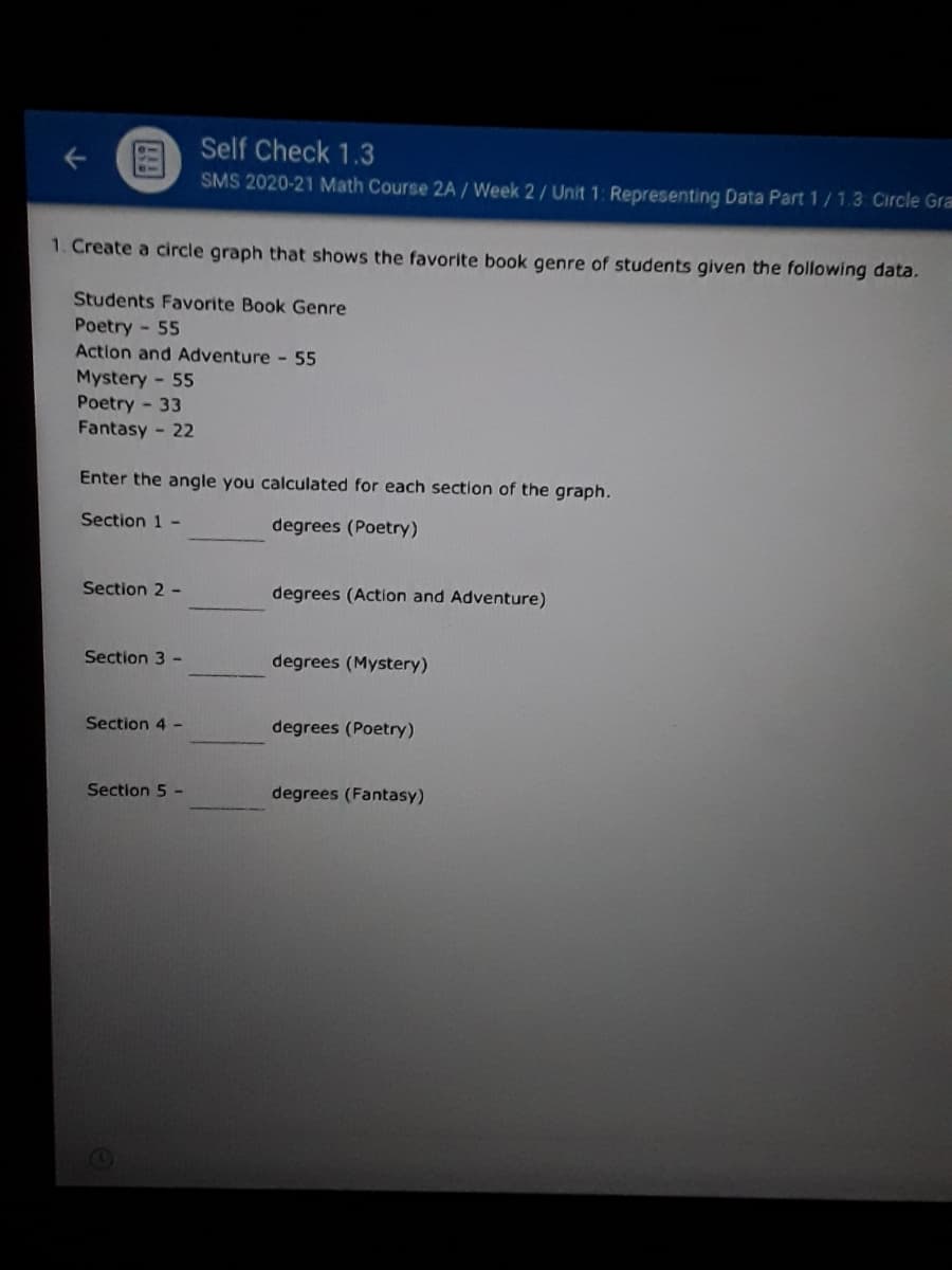 Self Check 1.3
SMS 2020-21 Math Course 2A / Week 2/ Unit 1: Representing Data Part 1/1.3 Circle Gra
1. Create a circle graph that shows the favorite book genre of students given the following data.
Students Favorite Book Genre
Poetry - 55
Action and Adventure - 55
Mystery - 55
Poetry - 33
Fantasy - 22
Enter the angle you calculated for each section of the graph.
Section 1 -
degrees (Poetry)
Section 2 -
degrees (Action and Adventure)
Section 3 -
degrees (Mystery)
Section 4 -
degrees (Poetry)
Section 5 -
degrees (Fantasy)
个
