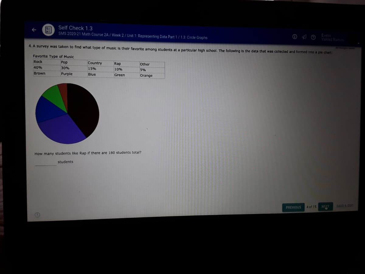 Self Check 1.3
SMS 2020-21 Math Course 2A / Week 2 / Unit 1: Representing Data Part 1 / 1.3: Circle Graphs
O <4 0 Evelin
Valdez Ramos
4. A survey was taken to find what type of music Is their favortite among students at a particular hlah school. The following Is the data that was collected and formed Into a ple chart:
Al r
Favorite Type of Music
Rock
Pop
Country
Rap
Other
40%
30%
15%
10%
5%
Brown
Purple
Blue
Green
Orange
How many students like Rap if there are 180 students total?
students
NEMT
SAVE&EXIT
PREVIOUS
4 of 15
