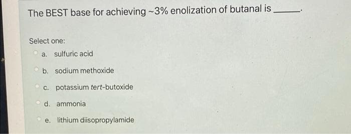 The BEST base for achieving -3% enolization of butanal is
Select one:
a. sulfuric acid
b. sodium methoxide
c. potassium tert-butoxide
d. ammonia
e. lithium diisopropylamide