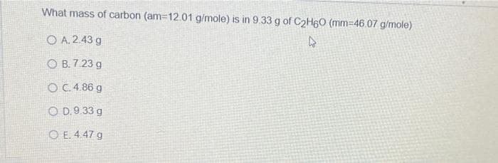 What mass of carbon (am-12.01 g/mole) is in 9.33 g of C₂H6O (mm-46.07 g/mole)
O A.2.43 g
4
OB. 7.23 g
O C. 4.86 g
OD. 9.33 g
OE. 4.47 g
