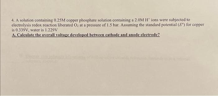 4. A solution containing 0.25M copper phosphate solution containing a 2.0M H* ions were subjected to
electrolysis redox reaction liberated O₂ at a pressure of 1.5 bar. Assuming the standard potential (E") for copper
is 0.339V, water is 1.229V
A. Calculate the overall voltage developed between cathode and anode electrode?