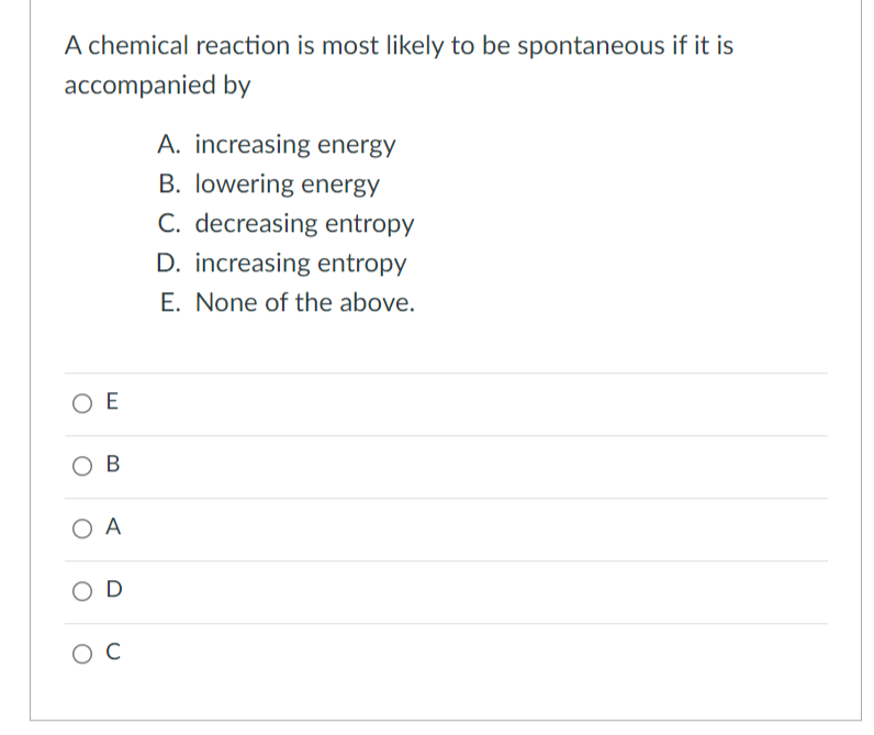 A chemical reaction is most likely to be spontaneous if it is
accompanied by
A. increasing energy
B. lowering energy
C. decreasing entropy
D. increasing entropy
E. None of the above.
ΟΕ
OB
O A
OD
O C