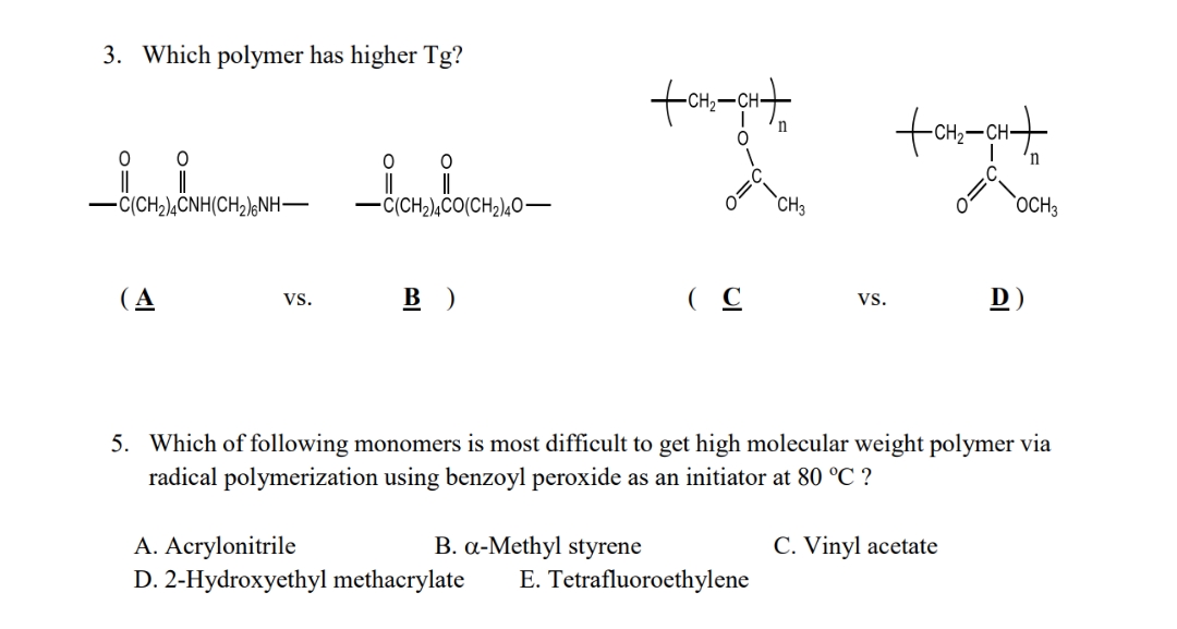 3. Which polymer has higher Tg?
0
0 0
-C(CH₂)4CNH(CH₂)6NH-
-C(CH₂)4CO(CH₂)40-
(A
VS.
B)
(C
VS.
D)
5. Which of following monomers is most difficult to get high molecular weight polymer via
radical polymerization using benzoyl peroxide as an initiator at 80 °C ?
A. Acrylonitrile
B. a-Methyl styrene
C. Vinyl acetate
D. 2-Hydroxyethyl methacrylate E. Tetrafluoroethylene
+CH₂-CH+
n
CH3
+CH₂-CH+
OCH3