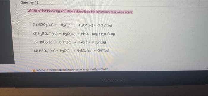 Question 15.
Which of the following equations describes the lonization of a weak acid?
(1) HCIO3(aq) + H₂O(1) 4 H3O+(aq) + CIO3(aq)
(2) H₂PO4 (aq) + H₂O(aq) - HPO4 (aq) + H30*(aq)
H₂O(0) + NO₂ (aq)
(3) HNO2(aq) + OH(aq)
→
(4) HSO4 (aq) + H₂O(H₂SO4(aq) + OH(aq)
Moving to the next question prevents changes to this answer.
Q