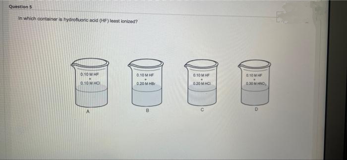 Question 5
In which container is hydrofluoric acid (HF) least lonized?
0.10 M HF
QTQM HỘI
0.10 MHF
0.20 M HBr
B
0.10 MHF
0.20 MHCI
с
0.10 MHF
0.30 MHNO,
D
