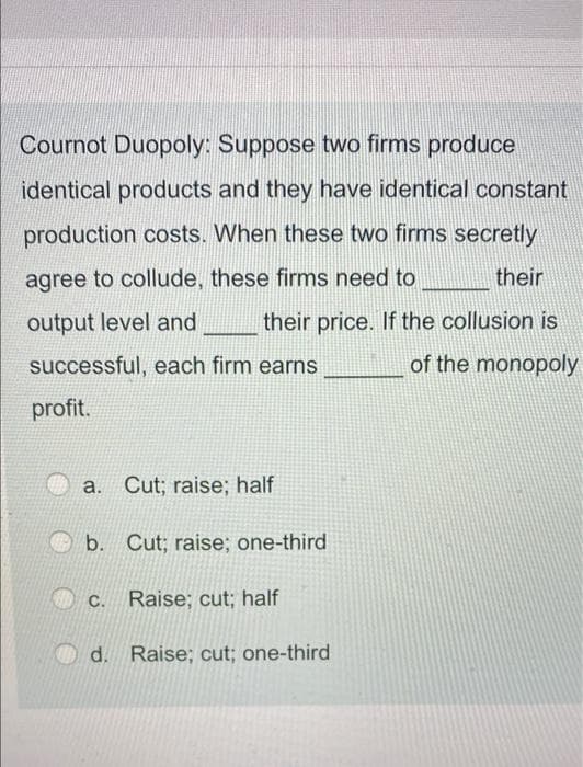 Cournot Duopoly: Suppose two firms produce
identical products and they have identical constant
production costs. When these two firms secretly
agree to collude, these firms need to
their
output level and
their price. If the collusion is
successful, each firm earns
of the monopoly
profit.
a. Cut; raise; half
b.
Cut; raise; one-third
c. Raise; cut; half
d. Raise; cut; one-third
