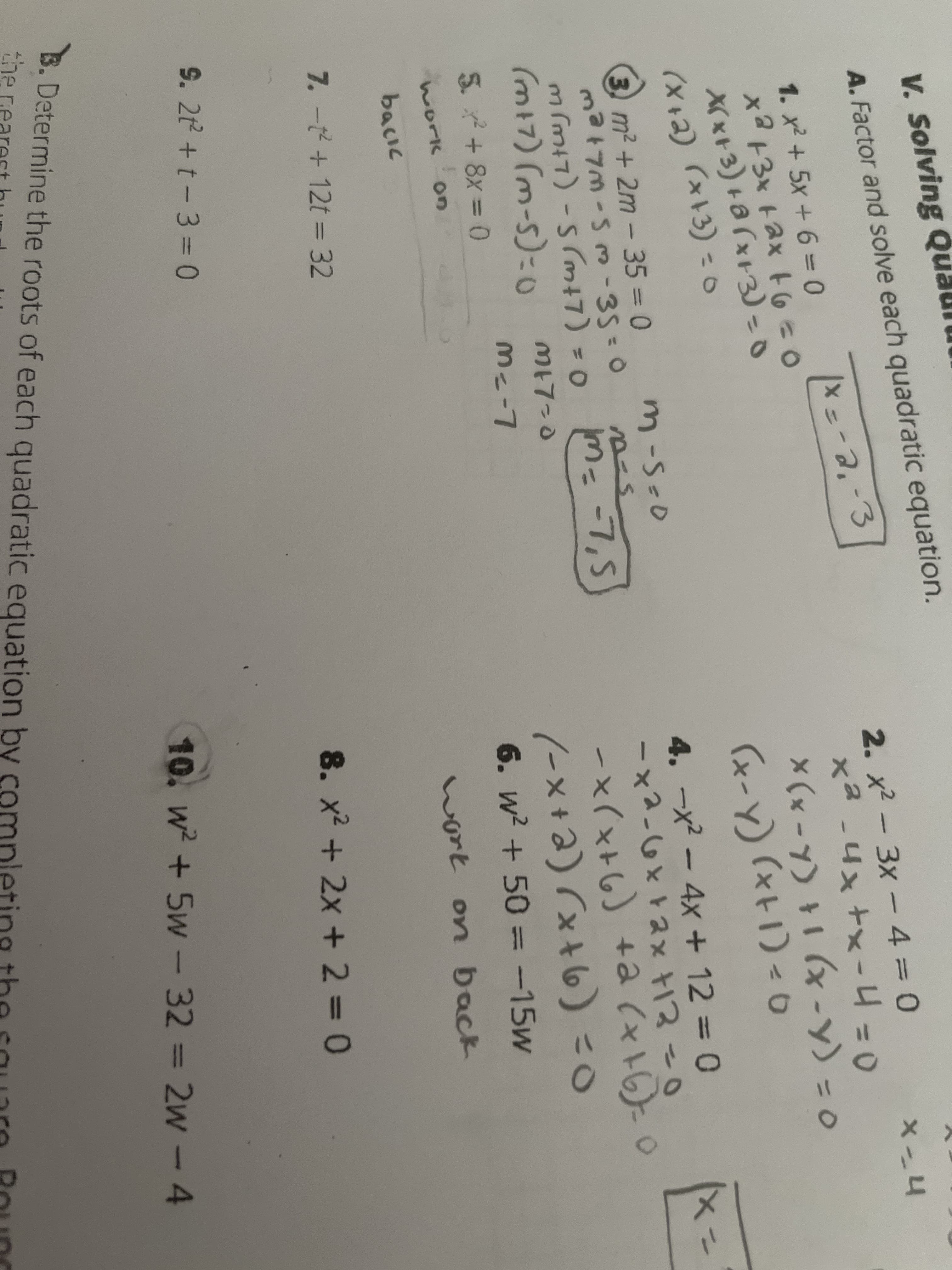 V. Solving Qu
A. Factor and solve each quadratic equation.
2. x2 - 3x - 4 = 0
x² -4x +x-4 =0
X (x -Y) 1 (x -y) - o
(x+1)=0
1. x2 + 5x +6 =D0
%3D
XX x+3) + 8 (x+3) =0
(X+2) 「xト3) =o
(x-y)
4. -x - 4x + 12 = 0
-x2-6x+ax +13-0
-x(x+6) +a (x+)=0
%3D
3) m2 +2m-35 = 0
m-S-0
%3D
m (mi7) -s (m+7) = 0 m-7,5
(m17) (m-5)=0
M=D-7,5
ME7=0
5. + 8x = 0
ou (9t×ノ (e+×-ノ
%3D
6. w? + 50 =-15w
on
work
bacik
ort on back
7. -t+ 12t = 32
8. x² + 2x + 2 = 0
9. 2t +t-3 = 0
10. w + 5w - 32 = 2w - 4
B. Determine the roots of each quadratic equation by completing the sauaro Round
he rearest hur
