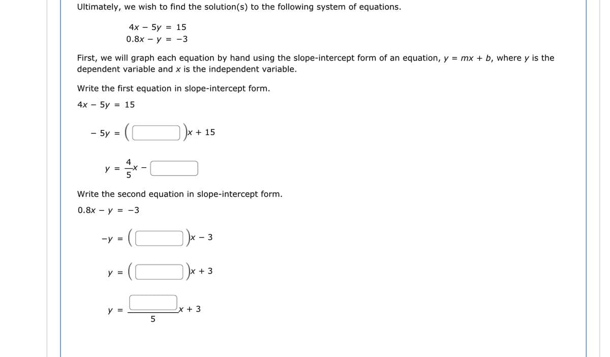 Ultimately, we wish to find the solution (s) to the following system of equations.
4x - 5y = 15
0.8x – y = -3
First, we will graph each equation by hand using the slope-intercept form of an equation, y = mx + b, where y is the
dependent variable and x is the independent variable.
Write the first equation in slope-intercept form.
4x - 5y = 15
- 5y =
y =
-y =
y =
4
Write the second equation in slope-intercept form.
0.8x y = -3
y =
x + =
5
+ 15
- 3
x + 3
x + 3