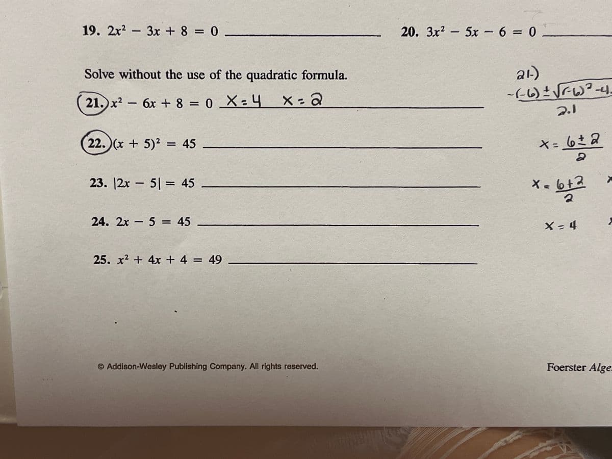 19. 2x2 - 3x + 8 = 0
20. 3x2 - 5x -6 = 0
Solve without the use of the quadratic formula.
21.)x? – 6x + 8 = 0 _X: 4
|
2.1
22. )(x + 5)² = 45
★= 6さ
%3D
23. |2x – 5| = 45
Xa 6+3
24. 2x - 5 = 45
X- 4
25. x2 + 4x + 4 = 49
O Addison-Wesley Publishing Company. All rights reserved.
Foerster Alge
