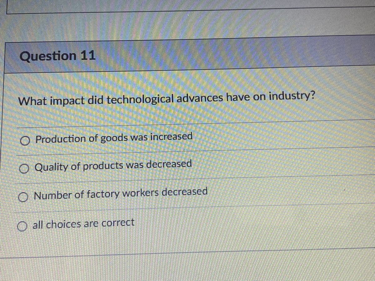 Question 11
What impact did technological advances have on industry?
O Production of goods was increased
O Quality of products was decreased
O Number of factory workers decreased
O all choices are correct
