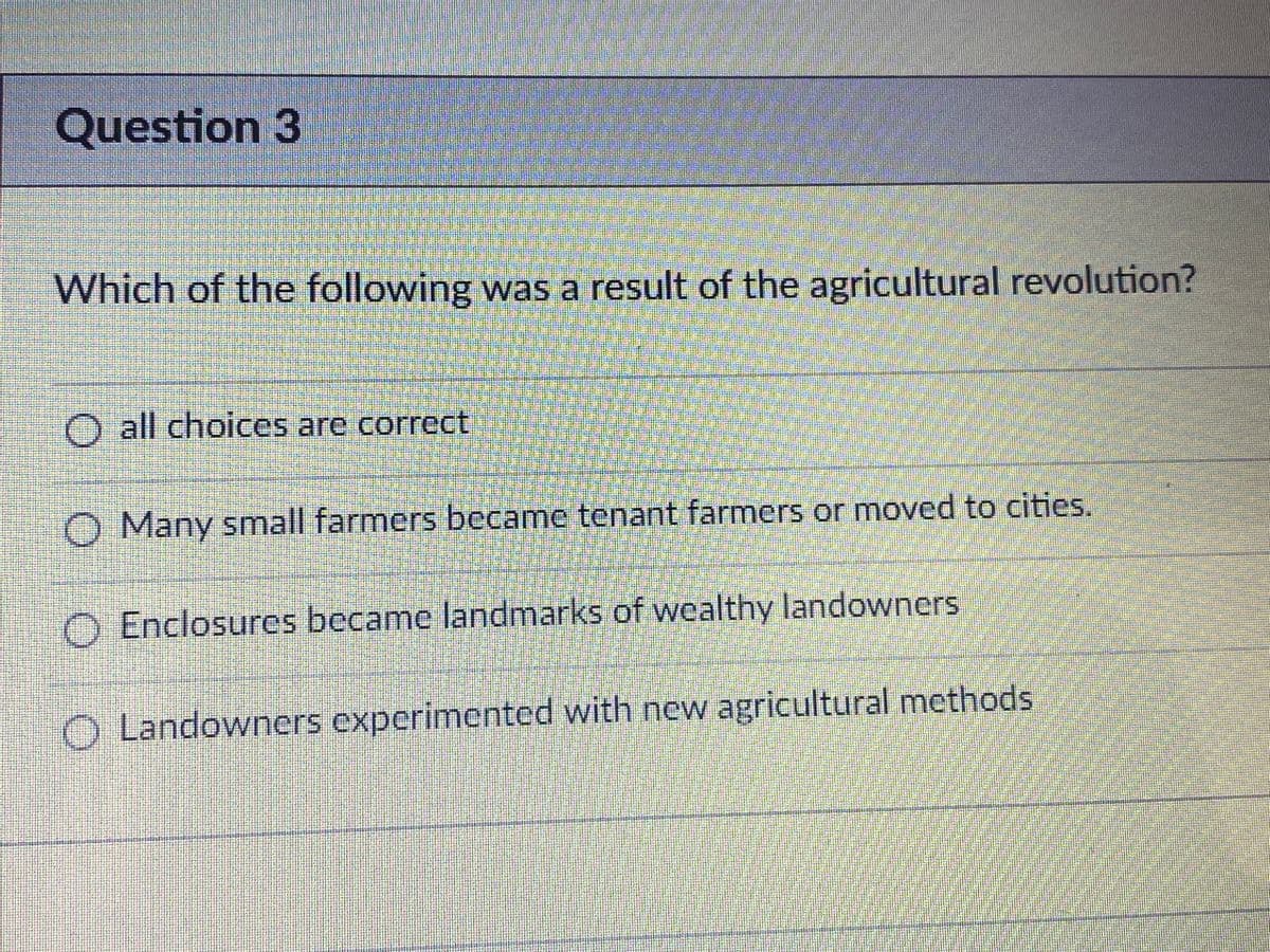 Question 3
Which of the following was a result of the agricultural revolution?
O all choices are correct
O Many small farmers became tenant farmers or moved to cities.
O Enclosures became landmarks of wealthy landowners
O Landowners experimented with new agricultural methods
