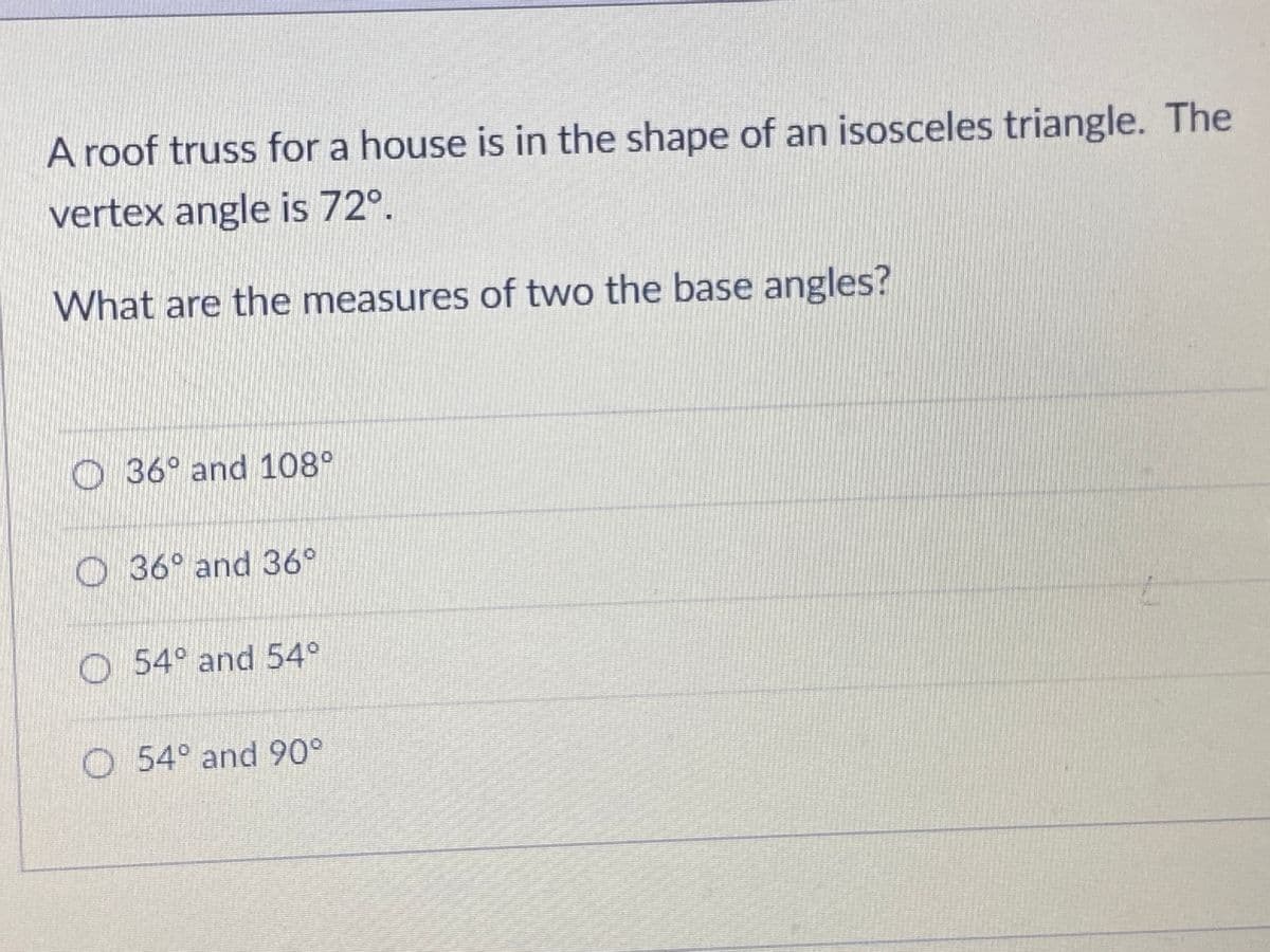 A roof truss for a house is in the shape of an isosceles triangle. The
vertex angle is 72°.
What are the measures of two the base angles?
O 36° and 108°
O 36° and 36°
54° and 54°
O 54° and 90°
