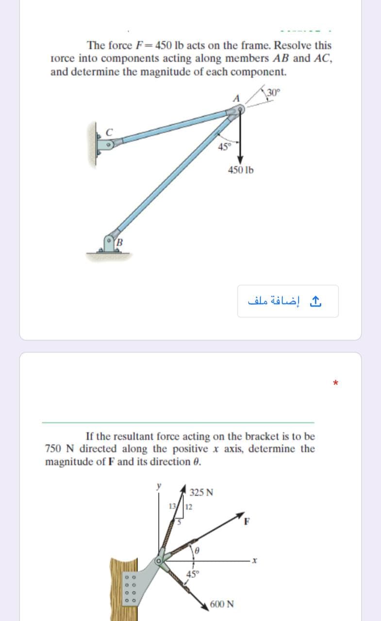 The force F= 450 lb acts on the frame. Resolve this
Iorce into components acting along members AB and AC,
and determine the magnitude of each component.
30
45
450 lb
B.
إضافة ملف
If the resultant force acting on the bracket is to be
750 N directed along the positive x axis, determine the
magnitude of F and its direction 0.
325 N
13 12
45°
600 N
Eo 0 0 o
