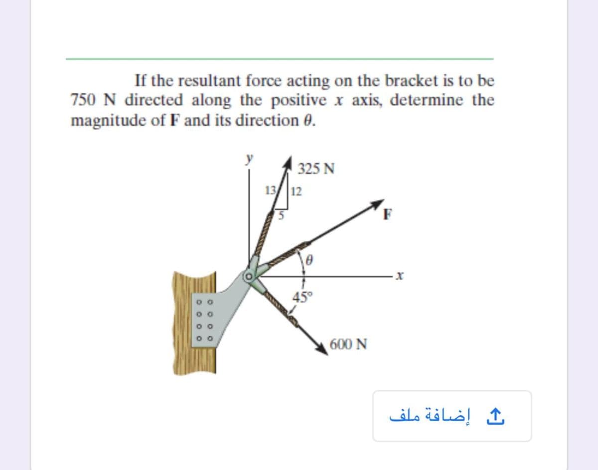 If the resultant force acting on the bracket is to be
750 N directed along the positive x axis, determine the
magnitude of F and its direction 0.
325 N
13 12
F
600 N
إضافة ملف
