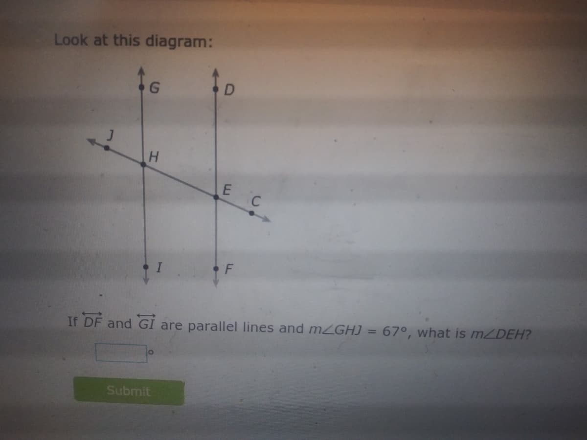 Look at this diagram:
D
E C
F
If DF and GI are parallel lines and mZGHJ = 67°, what is MZDEH?
O.
Submit
