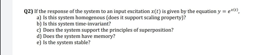 Q2) If the response of the system to an input excitation x(t) is given by the equation y = exe),
a) Is this system homogenous (does it support scaling property)?
b) Is this system time-invariant?
c) Does the system support the principles of superposition?
d) Does the system have memory?
e) Is the system stable?
