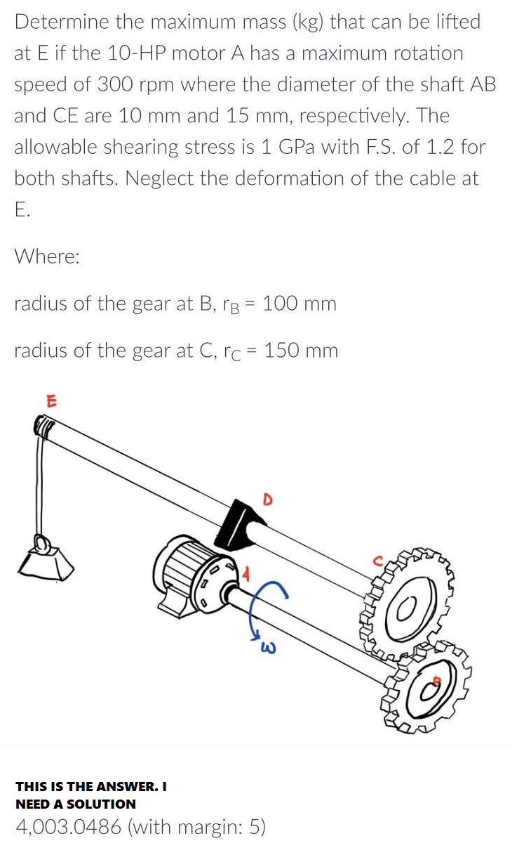 Determine the maximum mass (kg) that can be lifted
at E if the 10-HP motor A has a maximum rotation
speed of 300 rpm where the diameter of the shaft AB
and CE are 10 mm and 15 mm, respectively. The
allowable shearing stress is 1 GPa with F.S. of 1.2 for
both shafts. Neglect the deformation of the cable at
E.
Where:
radius of the gear at B, B = 100 mm
radius of the gear at C, rc = 150 mm
D
ALS
E
W
THIS IS THE ANSWER. I
NEED A SOLUTION
4,003.0486 (with margin: 5)