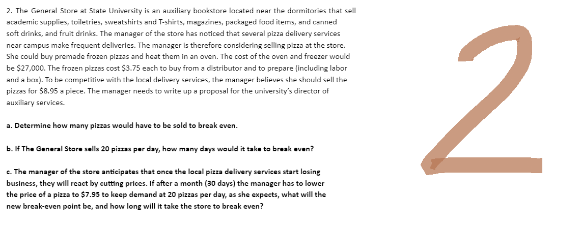 2. The General Store at State University is an auxiliary bookstore located near the dormitories that sell
academic supplies, toiletries, sweatshirts and T-shirts, magazines, packaged food items, and canned
soft drinks, and fruit drinks. The manager of the store has noticed that several pizza delivery services
near campus make frequent deliveries. The manager is therefore considering selling pizza at the store.
She could buy premade frozen pizzas and heat them in an oven. The cost of the oven and freezer would
be $27,000. The frozen pizzas cost $3.75 each to buy from a distributor and to prepare (including labor
and a box). To be competitive with the local delivery services, the manager believes she should sell the
pizzas for $8.95 a piece. The manager needs to write up a proposal for the university's director of
auxiliary services.
a. Determine how many pizzas would have to be sold to break even.
b. If The General Store sells 20 pizzas per day, how many days would it take to break even?
c. The manager of the store anticipates that once the local pizza delivery services start losing
business, they will react by cutting prices. If after a month (30 days) the manager has to lower
the price of a pizza to $7.95 to keep demand at 20 pizzas per day, as she expects, what will the
new break-even point be, and how long will it take the store to break even?
2
