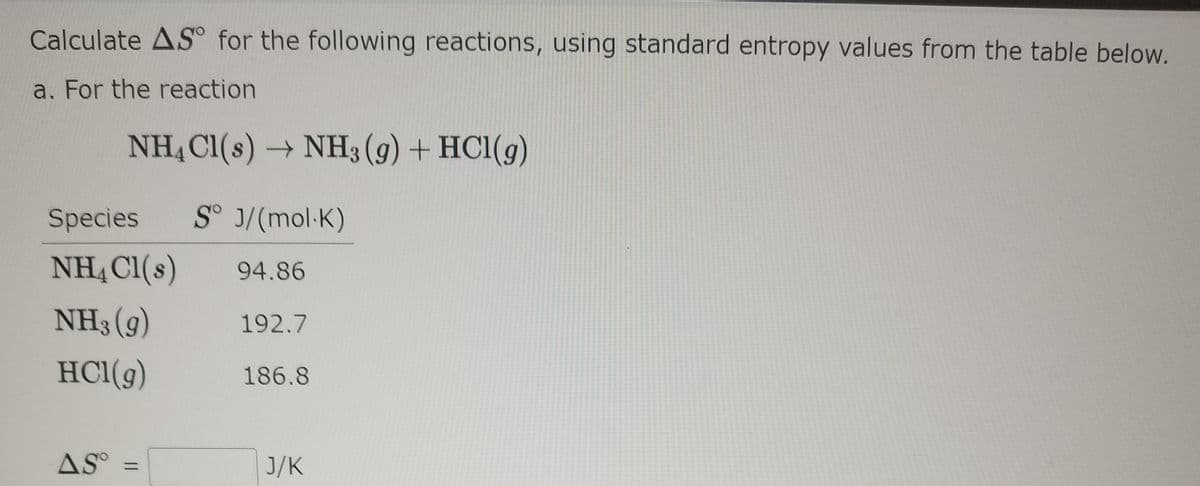 Calculate AS° for the following reactions, using standard entropy values from the table below.
a. For the reaction
NH, Cl(s) →
NH3 (g) + HC1(g)
Species
S° J/(mol·K)
NHẠ Cl(s)
94.86
NH3 (g)
192.7
HCl(g)
186.8
AS°
J/K
%3D
